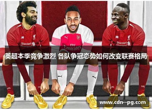 英超本季竞争激烈 各队争冠态势如何改变联赛格局