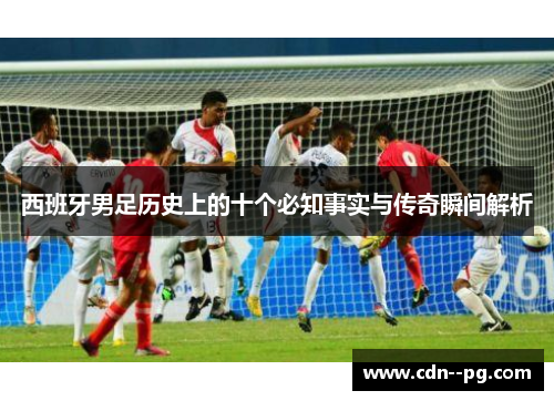 西班牙男足历史上的十个必知事实与传奇瞬间解析