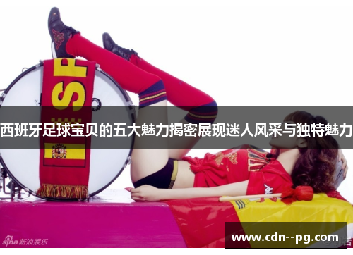 西班牙足球宝贝的五大魅力揭密展现迷人风采与独特魅力