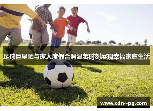足球巨星晒与家人度假合照温馨时刻展现幸福家庭生活