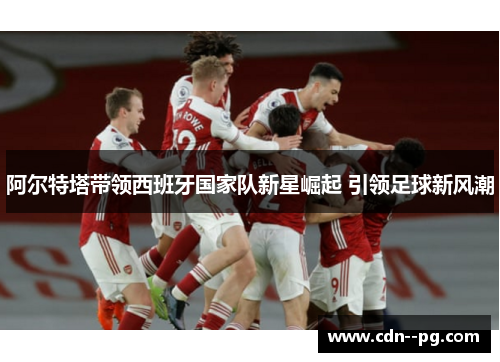 阿尔特塔带领西班牙国家队新星崛起 引领足球新风潮