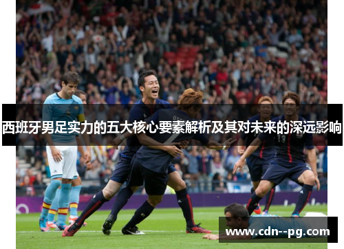 西班牙男足实力的五大核心要素解析及其对未来的深远影响