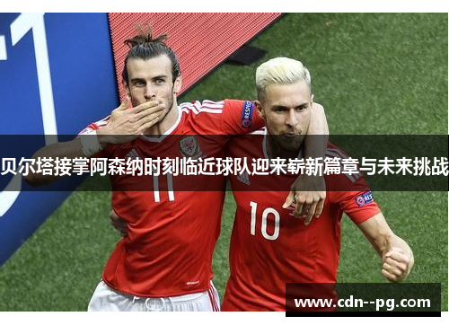 贝尔塔接掌阿森纳时刻临近球队迎来崭新篇章与未来挑战