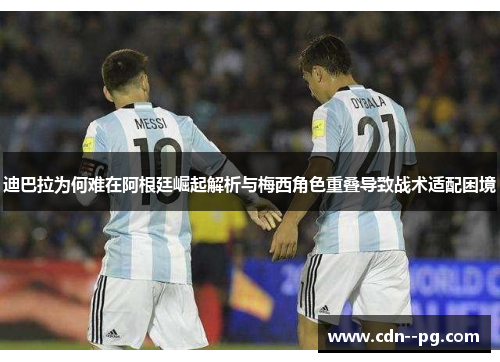 迪巴拉为何难在阿根廷崛起解析与梅西角色重叠导致战术适配困境