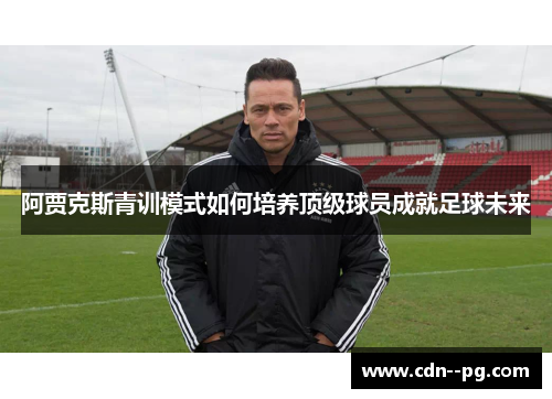 阿贾克斯青训模式如何培养顶级球员成就足球未来 阿贾克斯青训模式如何培养顶级球员成就足球未来