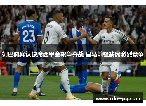 姆巴佩确认缺席西甲金靴争夺战 皇马前锋缺席激烈竞争 姆巴佩确认缺席西甲金靴争夺战 皇马前锋缺席激烈竞争