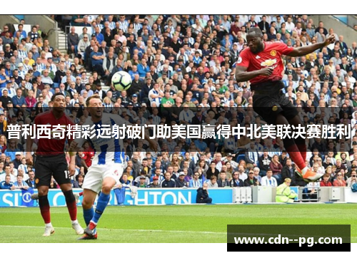 普利西奇精彩远射破门助美国赢得中北美联决赛胜利