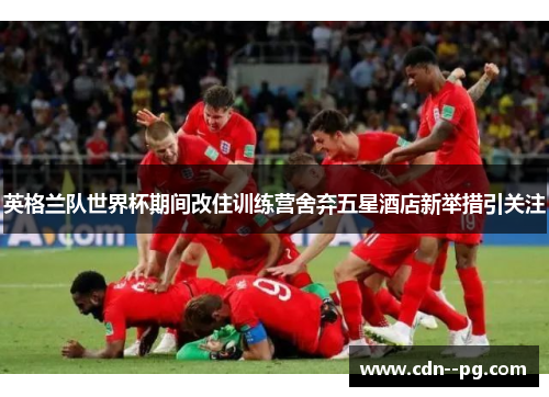 英格兰队世界杯期间改住训练营舍弃五星酒店新举措引关注 英格兰队世界杯期间改住训练营舍弃五星酒店新举措引关注