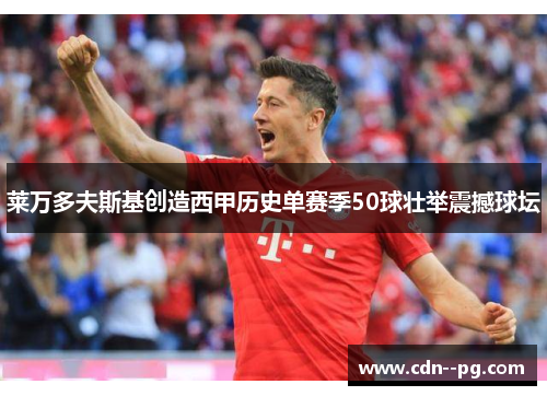 莱万多夫斯基创造西甲历史单赛季50球壮举震撼球坛