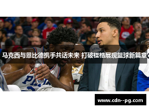 马克西与恩比德携手共话未来 打破桎梏展现篮球新篇章