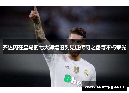 齐达内在皇马的七大辉煌时刻见证传奇之路与不朽荣光