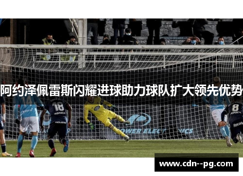 阿约泽佩雷斯闪耀进球助力球队扩大领先优势 阿约泽佩雷斯闪耀进球助力球队扩大领先优势